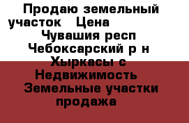 Продаю земельный участок › Цена ­ 1 200 000 - Чувашия респ., Чебоксарский р-н, Хыркасы с. Недвижимость » Земельные участки продажа   